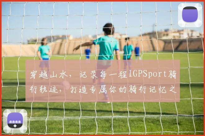 穿越山水，记录每一程IGPSport骑行轨迹，打造专属你的骑行记忆之旅