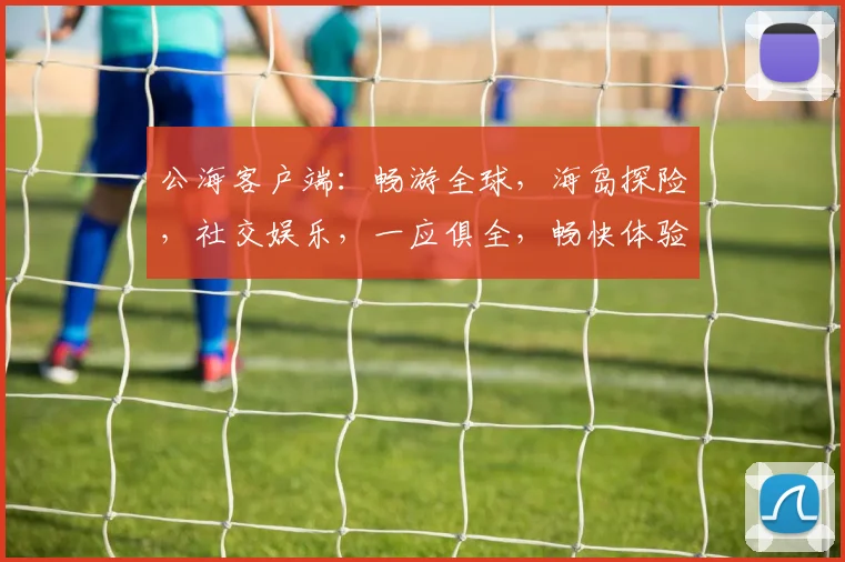 公海客户端：畅游全球，海岛探险，社交娱乐，一应俱全，畅快体验