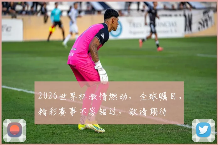 2026世界杯激情燃动，全球瞩目，精彩赛事不容错过，敬请期待
