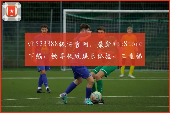 yh533388银河官网，最新AppStore下载，畅享极致娱乐体验，三重福利等你来