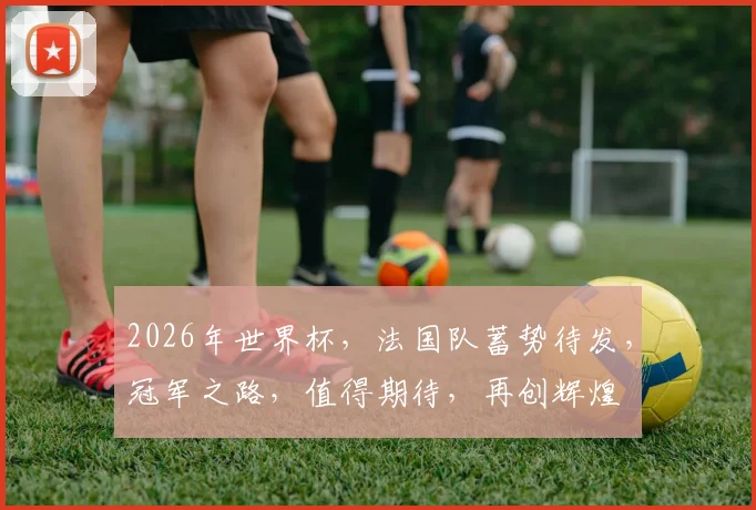 2026年世界杯，法国队蓄势待发，冠军之路，值得期待，再创辉煌