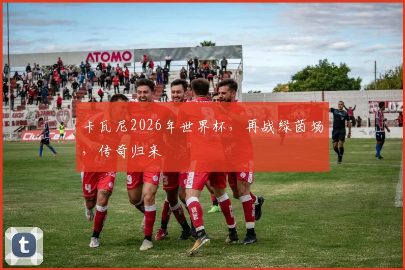 卡瓦尼2026年世界杯，再战绿茵场，传奇归来