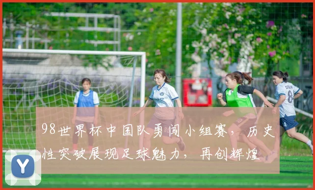 98世界杯中国队勇闯小组赛，历史性突破展现足球魅力，再创辉煌