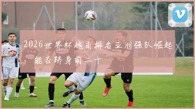 2026世界杯越南排名亚洲强队崛起，能否跻身前二十