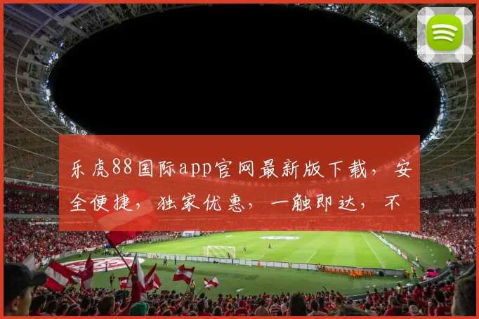 乐虎88国际app官网最新版下载，安全便捷，独家优惠，一触即达，不容错过